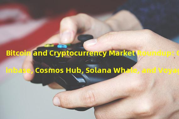 Bitcoin and Cryptocurrency Market Roundup: Coinbase, Cosmos Hub, Solana Whale, and Voyager