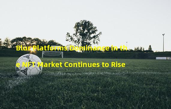 Blur Platforms Dominance in the NFT Market Continues to Rise